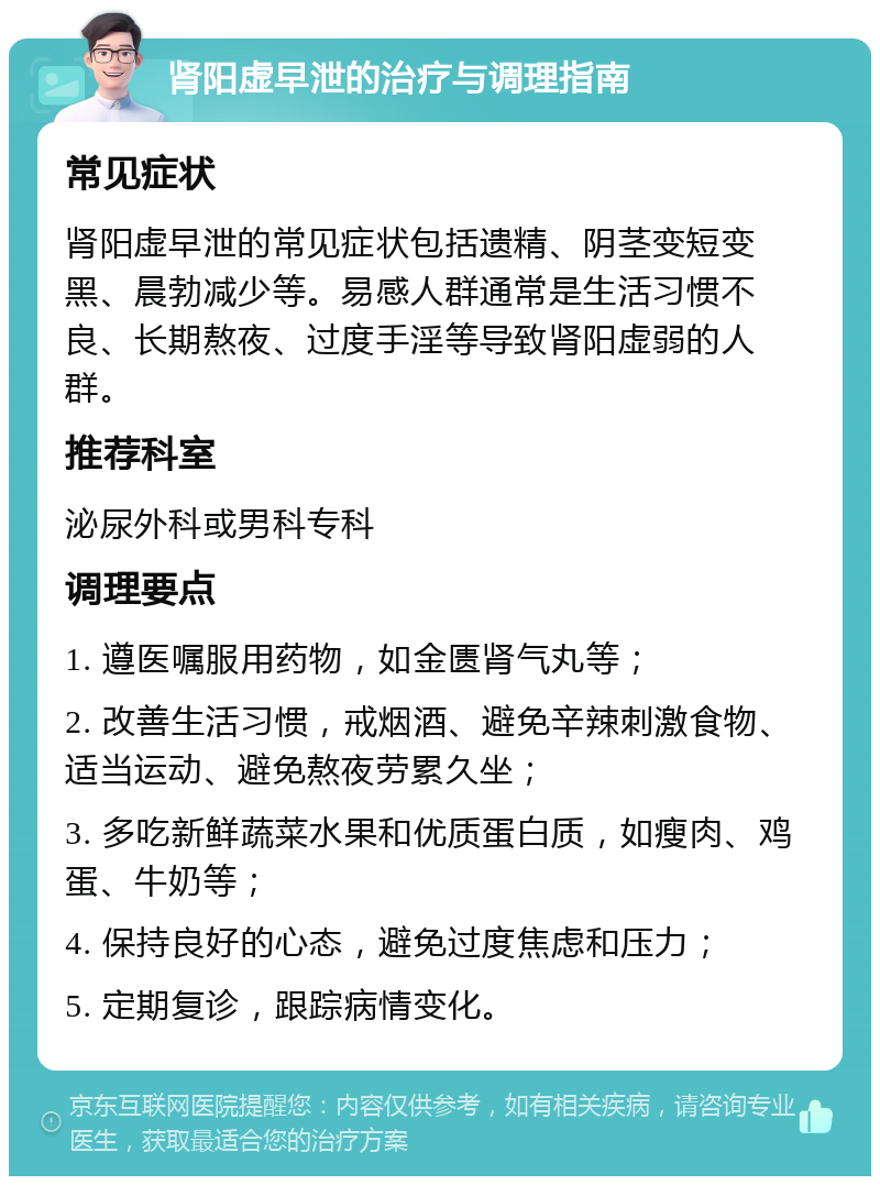 肾阳虚早泄的治疗与调理指南 常见症状 肾阳虚早泄的常见症状包括遗精、阴茎变短变黑、晨勃减少等。易感人群通常是生活习惯不良、长期熬夜、过度手淫等导致肾阳虚弱的人群。 推荐科室 泌尿外科或男科专科 调理要点 1. 遵医嘱服用药物，如金匮肾气丸等； 2. 改善生活习惯，戒烟酒、避免辛辣刺激食物、适当运动、避免熬夜劳累久坐； 3. 多吃新鲜蔬菜水果和优质蛋白质，如瘦肉、鸡蛋、牛奶等； 4. 保持良好的心态，避免过度焦虑和压力； 5. 定期复诊，跟踪病情变化。