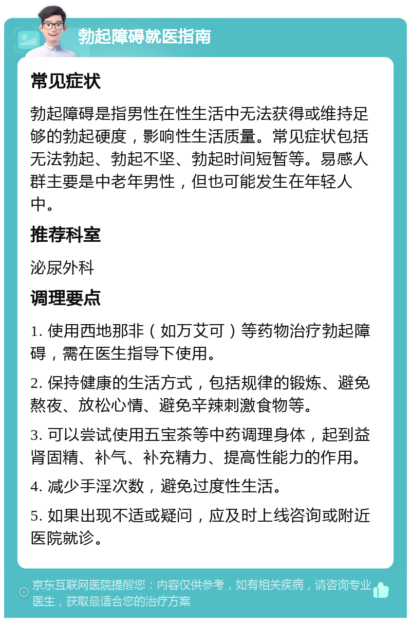 勃起障碍就医指南 常见症状 勃起障碍是指男性在性生活中无法获得或维持足够的勃起硬度，影响性生活质量。常见症状包括无法勃起、勃起不坚、勃起时间短暂等。易感人群主要是中老年男性，但也可能发生在年轻人中。 推荐科室 泌尿外科 调理要点 1. 使用西地那非（如万艾可）等药物治疗勃起障碍，需在医生指导下使用。 2. 保持健康的生活方式，包括规律的锻炼、避免熬夜、放松心情、避免辛辣刺激食物等。 3. 可以尝试使用五宝茶等中药调理身体，起到益肾固精、补气、补充精力、提高性能力的作用。 4. 减少手淫次数，避免过度性生活。 5. 如果出现不适或疑问，应及时上线咨询或附近医院就诊。