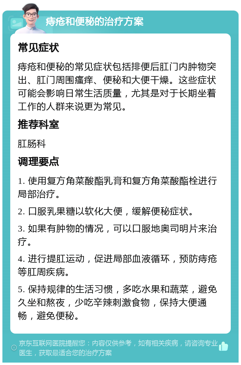 痔疮和便秘的治疗方案 常见症状 痔疮和便秘的常见症状包括排便后肛门内肿物突出、肛门周围瘙痒、便秘和大便干燥。这些症状可能会影响日常生活质量，尤其是对于长期坐着工作的人群来说更为常见。 推荐科室 肛肠科 调理要点 1. 使用复方角菜酸酯乳膏和复方角菜酸酯栓进行局部治疗。 2. 口服乳果糖以软化大便，缓解便秘症状。 3. 如果有肿物的情况，可以口服地奥司明片来治疗。 4. 进行提肛运动，促进局部血液循环，预防痔疮等肛周疾病。 5. 保持规律的生活习惯，多吃水果和蔬菜，避免久坐和熬夜，少吃辛辣刺激食物，保持大便通畅，避免便秘。