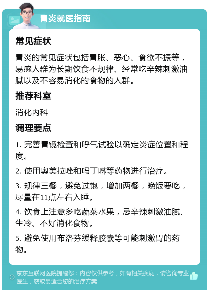 胃炎就医指南 常见症状 胃炎的常见症状包括胃胀、恶心、食欲不振等，易感人群为长期饮食不规律、经常吃辛辣刺激油腻以及不容易消化的食物的人群。 推荐科室 消化内科 调理要点 1. 完善胃镜检查和呼气试验以确定炎症位置和程度。 2. 使用奥美拉唑和吗丁啉等药物进行治疗。 3. 规律三餐，避免过饱，增加两餐，晚饭要吃，尽量在11点左右入睡。 4. 饮食上注意多吃蔬菜水果，忌辛辣刺激油腻、生冷、不好消化食物。 5. 避免使用布洛芬缓释胶囊等可能刺激胃的药物。