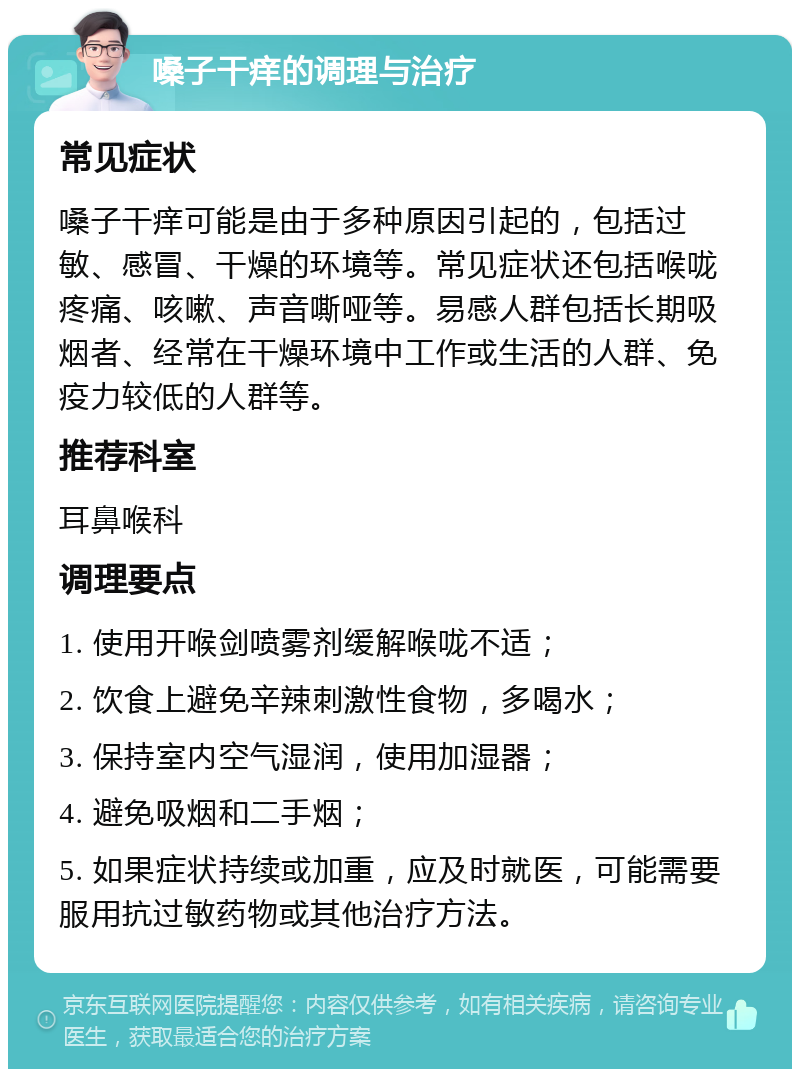 嗓子干痒的调理与治疗 常见症状 嗓子干痒可能是由于多种原因引起的，包括过敏、感冒、干燥的环境等。常见症状还包括喉咙疼痛、咳嗽、声音嘶哑等。易感人群包括长期吸烟者、经常在干燥环境中工作或生活的人群、免疫力较低的人群等。 推荐科室 耳鼻喉科 调理要点 1. 使用开喉剑喷雾剂缓解喉咙不适； 2. 饮食上避免辛辣刺激性食物，多喝水； 3. 保持室内空气湿润，使用加湿器； 4. 避免吸烟和二手烟； 5. 如果症状持续或加重，应及时就医，可能需要服用抗过敏药物或其他治疗方法。