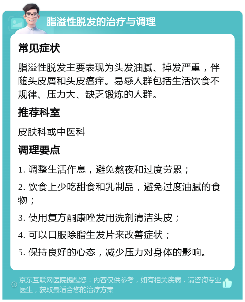 脂溢性脱发的治疗与调理 常见症状 脂溢性脱发主要表现为头发油腻、掉发严重，伴随头皮屑和头皮瘙痒。易感人群包括生活饮食不规律、压力大、缺乏锻炼的人群。 推荐科室 皮肤科或中医科 调理要点 1. 调整生活作息，避免熬夜和过度劳累； 2. 饮食上少吃甜食和乳制品，避免过度油腻的食物； 3. 使用复方酮康唑发用洗剂清洁头皮； 4. 可以口服除脂生发片来改善症状； 5. 保持良好的心态，减少压力对身体的影响。