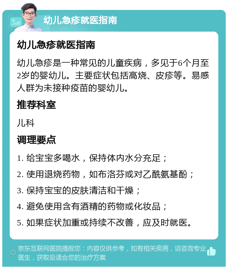 幼儿急疹就医指南 幼儿急疹就医指南 幼儿急疹是一种常见的儿童疾病，多见于6个月至2岁的婴幼儿。主要症状包括高烧、皮疹等。易感人群为未接种疫苗的婴幼儿。 推荐科室 儿科 调理要点 1. 给宝宝多喝水，保持体内水分充足； 2. 使用退烧药物，如布洛芬或对乙酰氨基酚； 3. 保持宝宝的皮肤清洁和干燥； 4. 避免使用含有酒精的药物或化妆品； 5. 如果症状加重或持续不改善，应及时就医。