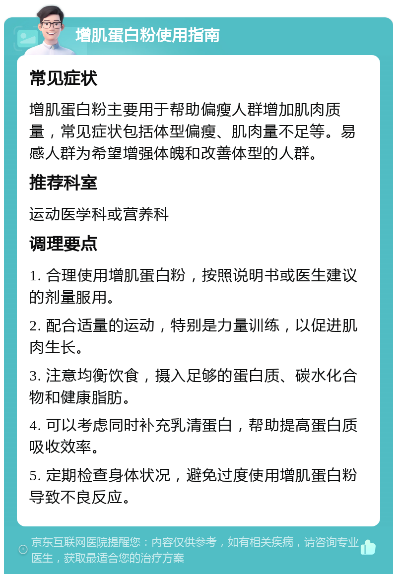 增肌蛋白粉使用指南 常见症状 增肌蛋白粉主要用于帮助偏瘦人群增加肌肉质量，常见症状包括体型偏瘦、肌肉量不足等。易感人群为希望增强体魄和改善体型的人群。 推荐科室 运动医学科或营养科 调理要点 1. 合理使用增肌蛋白粉，按照说明书或医生建议的剂量服用。 2. 配合适量的运动，特别是力量训练，以促进肌肉生长。 3. 注意均衡饮食，摄入足够的蛋白质、碳水化合物和健康脂肪。 4. 可以考虑同时补充乳清蛋白，帮助提高蛋白质吸收效率。 5. 定期检查身体状况，避免过度使用增肌蛋白粉导致不良反应。