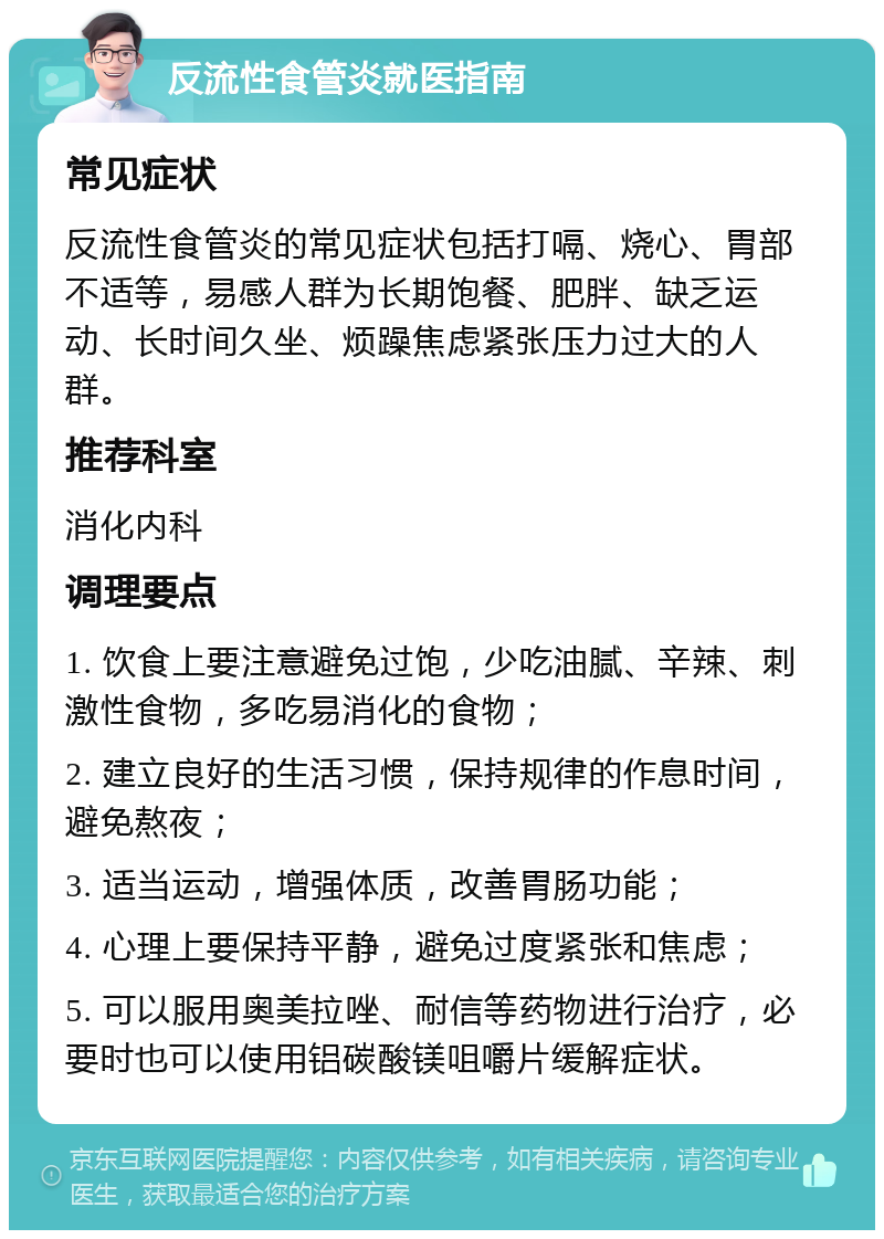 反流性食管炎就医指南 常见症状 反流性食管炎的常见症状包括打嗝、烧心、胃部不适等，易感人群为长期饱餐、肥胖、缺乏运动、长时间久坐、烦躁焦虑紧张压力过大的人群。 推荐科室 消化内科 调理要点 1. 饮食上要注意避免过饱，少吃油腻、辛辣、刺激性食物，多吃易消化的食物； 2. 建立良好的生活习惯，保持规律的作息时间，避免熬夜； 3. 适当运动，增强体质，改善胃肠功能； 4. 心理上要保持平静，避免过度紧张和焦虑； 5. 可以服用奥美拉唑、耐信等药物进行治疗，必要时也可以使用铝碳酸镁咀嚼片缓解症状。