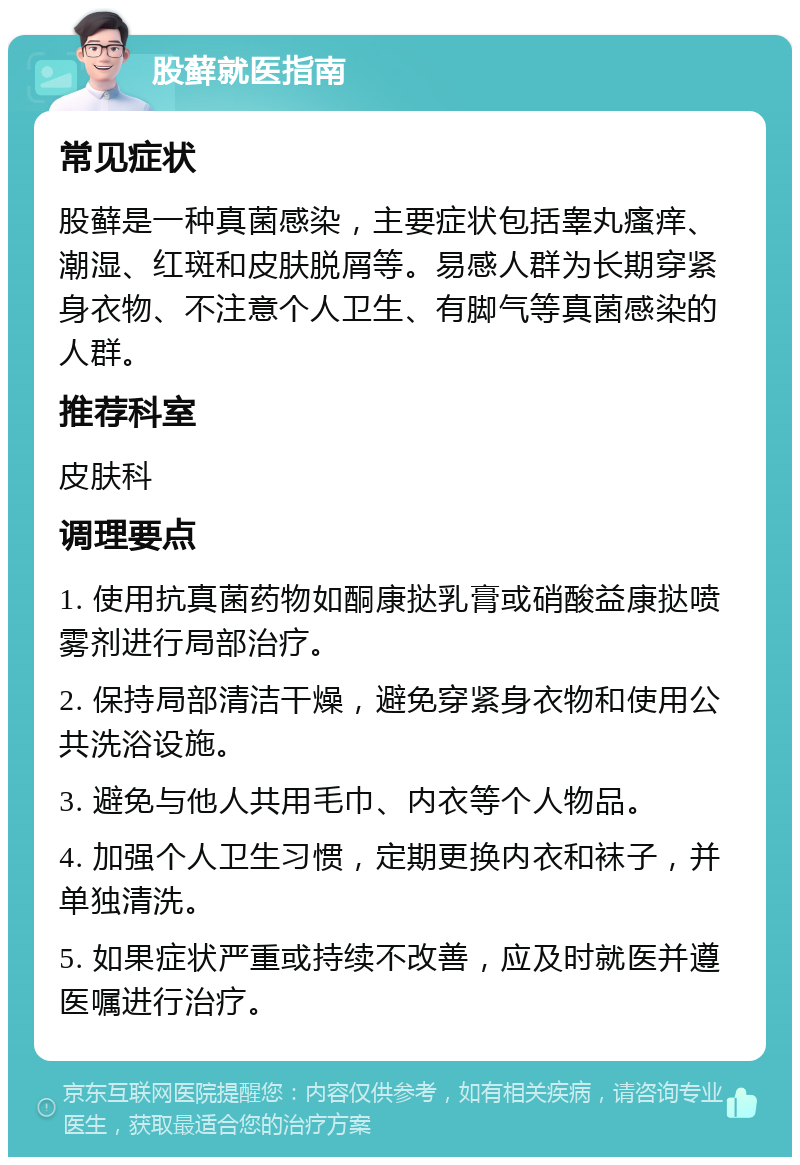 股藓就医指南 常见症状 股藓是一种真菌感染，主要症状包括睾丸瘙痒、潮湿、红斑和皮肤脱屑等。易感人群为长期穿紧身衣物、不注意个人卫生、有脚气等真菌感染的人群。 推荐科室 皮肤科 调理要点 1. 使用抗真菌药物如酮康挞乳膏或硝酸益康挞喷雾剂进行局部治疗。 2. 保持局部清洁干燥，避免穿紧身衣物和使用公共洗浴设施。 3. 避免与他人共用毛巾、内衣等个人物品。 4. 加强个人卫生习惯，定期更换内衣和袜子，并单独清洗。 5. 如果症状严重或持续不改善，应及时就医并遵医嘱进行治疗。