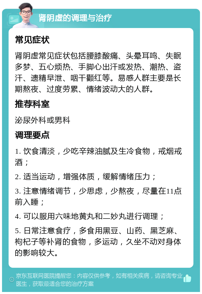 肾阴虚的调理与治疗 常见症状 肾阴虚常见症状包括腰膝酸痛、头晕耳鸣、失眠多梦、五心烦热、手脚心出汗或发热、潮热、盗汗、遗精早泄、咽干颧红等。易感人群主要是长期熬夜、过度劳累、情绪波动大的人群。 推荐科室 泌尿外科或男科 调理要点 1. 饮食清淡，少吃辛辣油腻及生冷食物，戒烟戒酒； 2. 适当运动，增强体质，缓解情绪压力； 3. 注意情绪调节，少思虑，少熬夜，尽量在11点前入睡； 4. 可以服用六味地黄丸和二妙丸进行调理； 5. 日常注意食疗，多食用黑豆、山药、黑芝麻、枸杞子等补肾的食物，多运动，久坐不动对身体的影响较大。