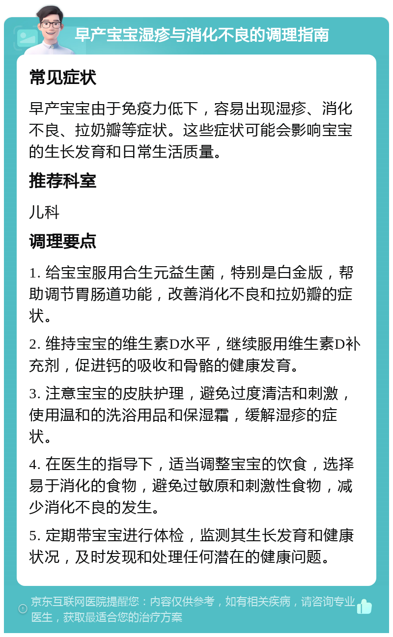 早产宝宝湿疹与消化不良的调理指南 常见症状 早产宝宝由于免疫力低下，容易出现湿疹、消化不良、拉奶瓣等症状。这些症状可能会影响宝宝的生长发育和日常生活质量。 推荐科室 儿科 调理要点 1. 给宝宝服用合生元益生菌，特别是白金版，帮助调节胃肠道功能，改善消化不良和拉奶瓣的症状。 2. 维持宝宝的维生素D水平，继续服用维生素D补充剂，促进钙的吸收和骨骼的健康发育。 3. 注意宝宝的皮肤护理，避免过度清洁和刺激，使用温和的洗浴用品和保湿霜，缓解湿疹的症状。 4. 在医生的指导下，适当调整宝宝的饮食，选择易于消化的食物，避免过敏原和刺激性食物，减少消化不良的发生。 5. 定期带宝宝进行体检，监测其生长发育和健康状况，及时发现和处理任何潜在的健康问题。