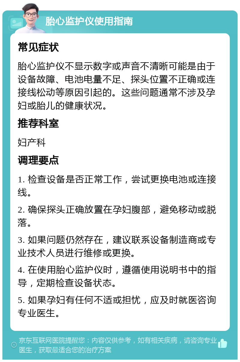 胎心监护仪使用指南 常见症状 胎心监护仪不显示数字或声音不清晰可能是由于设备故障、电池电量不足、探头位置不正确或连接线松动等原因引起的。这些问题通常不涉及孕妇或胎儿的健康状况。 推荐科室 妇产科 调理要点 1. 检查设备是否正常工作，尝试更换电池或连接线。 2. 确保探头正确放置在孕妇腹部，避免移动或脱落。 3. 如果问题仍然存在，建议联系设备制造商或专业技术人员进行维修或更换。 4. 在使用胎心监护仪时，遵循使用说明书中的指导，定期检查设备状态。 5. 如果孕妇有任何不适或担忧，应及时就医咨询专业医生。