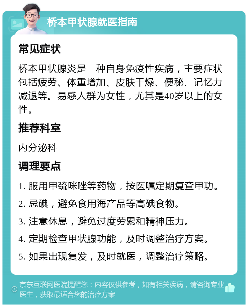 桥本甲状腺就医指南 常见症状 桥本甲状腺炎是一种自身免疫性疾病，主要症状包括疲劳、体重增加、皮肤干燥、便秘、记忆力减退等。易感人群为女性，尤其是40岁以上的女性。 推荐科室 内分泌科 调理要点 1. 服用甲巯咪唑等药物，按医嘱定期复查甲功。 2. 忌碘，避免食用海产品等高碘食物。 3. 注意休息，避免过度劳累和精神压力。 4. 定期检查甲状腺功能，及时调整治疗方案。 5. 如果出现复发，及时就医，调整治疗策略。