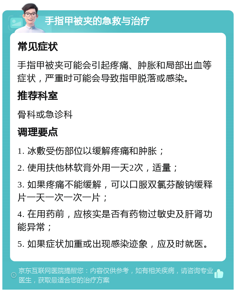 手指甲被夹的急救与治疗 常见症状 手指甲被夹可能会引起疼痛、肿胀和局部出血等症状，严重时可能会导致指甲脱落或感染。 推荐科室 骨科或急诊科 调理要点 1. 冰敷受伤部位以缓解疼痛和肿胀； 2. 使用扶他林软膏外用一天2次，适量； 3. 如果疼痛不能缓解，可以口服双氯芬酸钠缓释片一天一次一次一片； 4. 在用药前，应核实是否有药物过敏史及肝肾功能异常； 5. 如果症状加重或出现感染迹象，应及时就医。