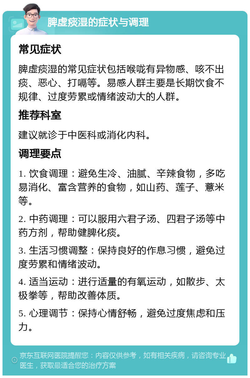 脾虚痰湿的症状与调理 常见症状 脾虚痰湿的常见症状包括喉咙有异物感、咳不出痰、恶心、打嗝等。易感人群主要是长期饮食不规律、过度劳累或情绪波动大的人群。 推荐科室 建议就诊于中医科或消化内科。 调理要点 1. 饮食调理：避免生冷、油腻、辛辣食物，多吃易消化、富含营养的食物，如山药、莲子、薏米等。 2. 中药调理：可以服用六君子汤、四君子汤等中药方剂，帮助健脾化痰。 3. 生活习惯调整：保持良好的作息习惯，避免过度劳累和情绪波动。 4. 适当运动：进行适量的有氧运动，如散步、太极拳等，帮助改善体质。 5. 心理调节：保持心情舒畅，避免过度焦虑和压力。