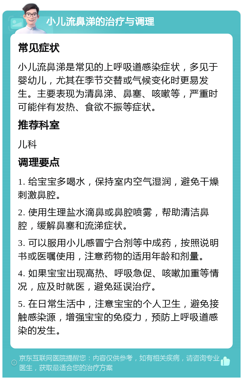 小儿流鼻涕的治疗与调理 常见症状 小儿流鼻涕是常见的上呼吸道感染症状，多见于婴幼儿，尤其在季节交替或气候变化时更易发生。主要表现为清鼻涕、鼻塞、咳嗽等，严重时可能伴有发热、食欲不振等症状。 推荐科室 儿科 调理要点 1. 给宝宝多喝水，保持室内空气湿润，避免干燥刺激鼻腔。 2. 使用生理盐水滴鼻或鼻腔喷雾，帮助清洁鼻腔，缓解鼻塞和流涕症状。 3. 可以服用小儿感冒宁合剂等中成药，按照说明书或医嘱使用，注意药物的适用年龄和剂量。 4. 如果宝宝出现高热、呼吸急促、咳嗽加重等情况，应及时就医，避免延误治疗。 5. 在日常生活中，注意宝宝的个人卫生，避免接触感染源，增强宝宝的免疫力，预防上呼吸道感染的发生。