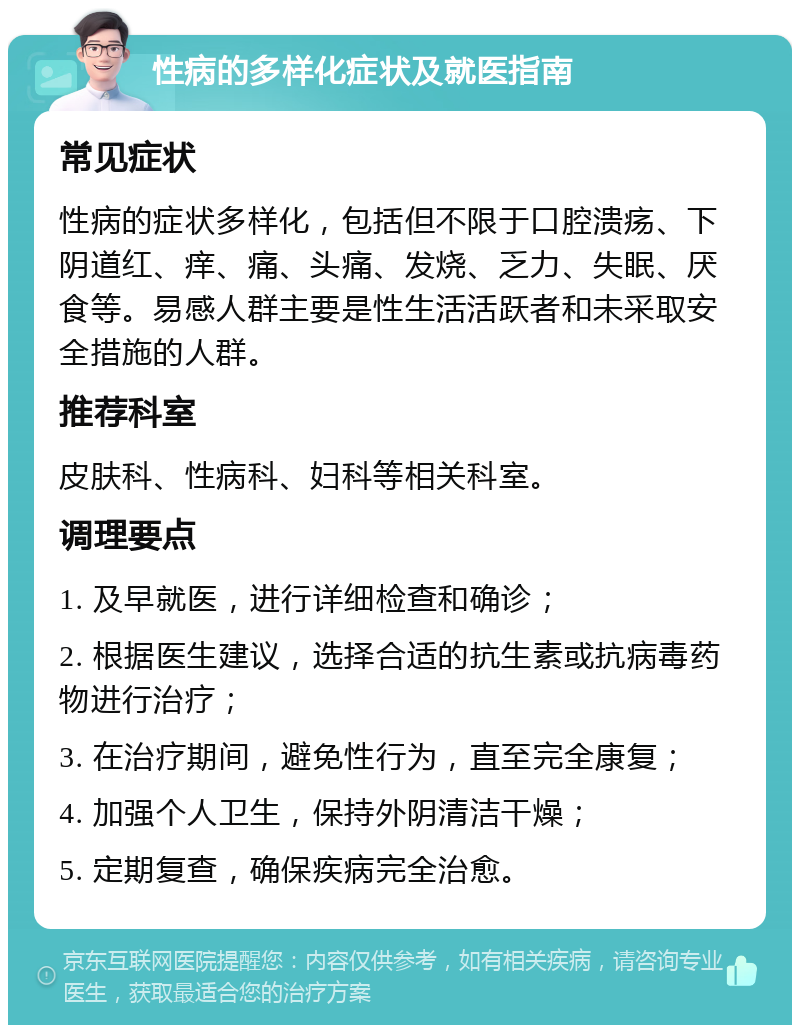 性病的多样化症状及就医指南 常见症状 性病的症状多样化，包括但不限于口腔溃疡、下阴道红、痒、痛、头痛、发烧、乏力、失眠、厌食等。易感人群主要是性生活活跃者和未采取安全措施的人群。 推荐科室 皮肤科、性病科、妇科等相关科室。 调理要点 1. 及早就医，进行详细检查和确诊； 2. 根据医生建议，选择合适的抗生素或抗病毒药物进行治疗； 3. 在治疗期间，避免性行为，直至完全康复； 4. 加强个人卫生，保持外阴清洁干燥； 5. 定期复查，确保疾病完全治愈。