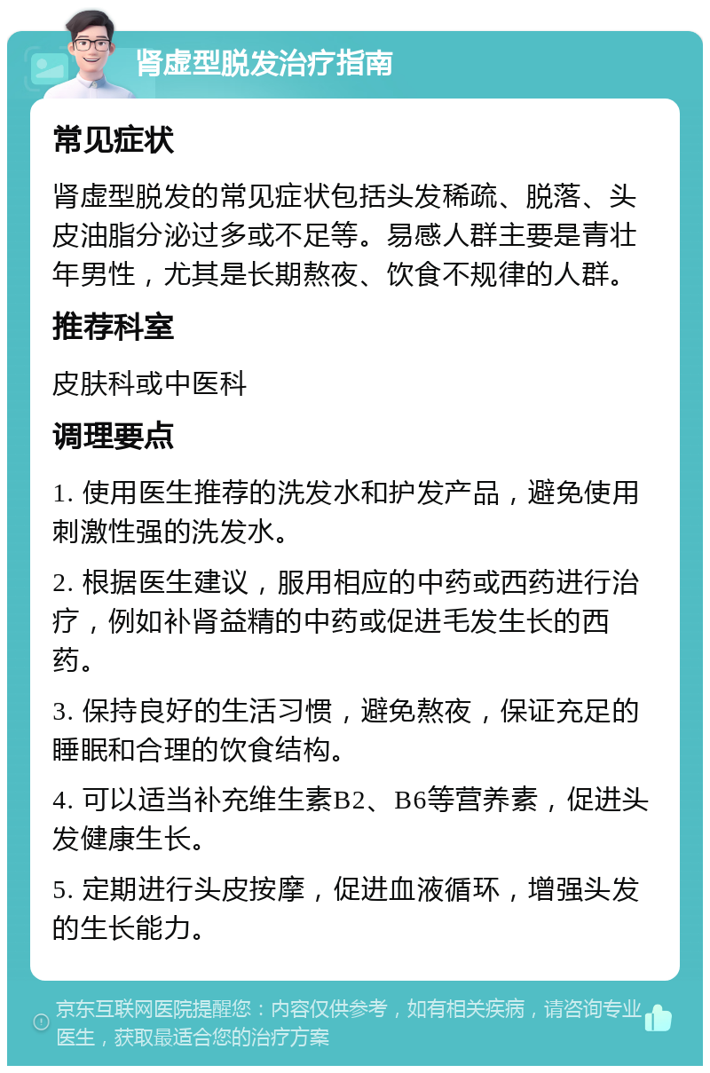 肾虚型脱发治疗指南 常见症状 肾虚型脱发的常见症状包括头发稀疏、脱落、头皮油脂分泌过多或不足等。易感人群主要是青壮年男性，尤其是长期熬夜、饮食不规律的人群。 推荐科室 皮肤科或中医科 调理要点 1. 使用医生推荐的洗发水和护发产品，避免使用刺激性强的洗发水。 2. 根据医生建议，服用相应的中药或西药进行治疗，例如补肾益精的中药或促进毛发生长的西药。 3. 保持良好的生活习惯，避免熬夜，保证充足的睡眠和合理的饮食结构。 4. 可以适当补充维生素B2、B6等营养素，促进头发健康生长。 5. 定期进行头皮按摩，促进血液循环，增强头发的生长能力。