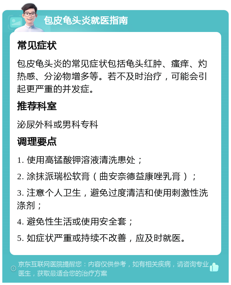 包皮龟头炎就医指南 常见症状 包皮龟头炎的常见症状包括龟头红肿、瘙痒、灼热感、分泌物增多等。若不及时治疗，可能会引起更严重的并发症。 推荐科室 泌尿外科或男科专科 调理要点 1. 使用高锰酸钾溶液清洗患处； 2. 涂抹派瑞松软膏（曲安奈德益康唑乳膏）； 3. 注意个人卫生，避免过度清洁和使用刺激性洗涤剂； 4. 避免性生活或使用安全套； 5. 如症状严重或持续不改善，应及时就医。