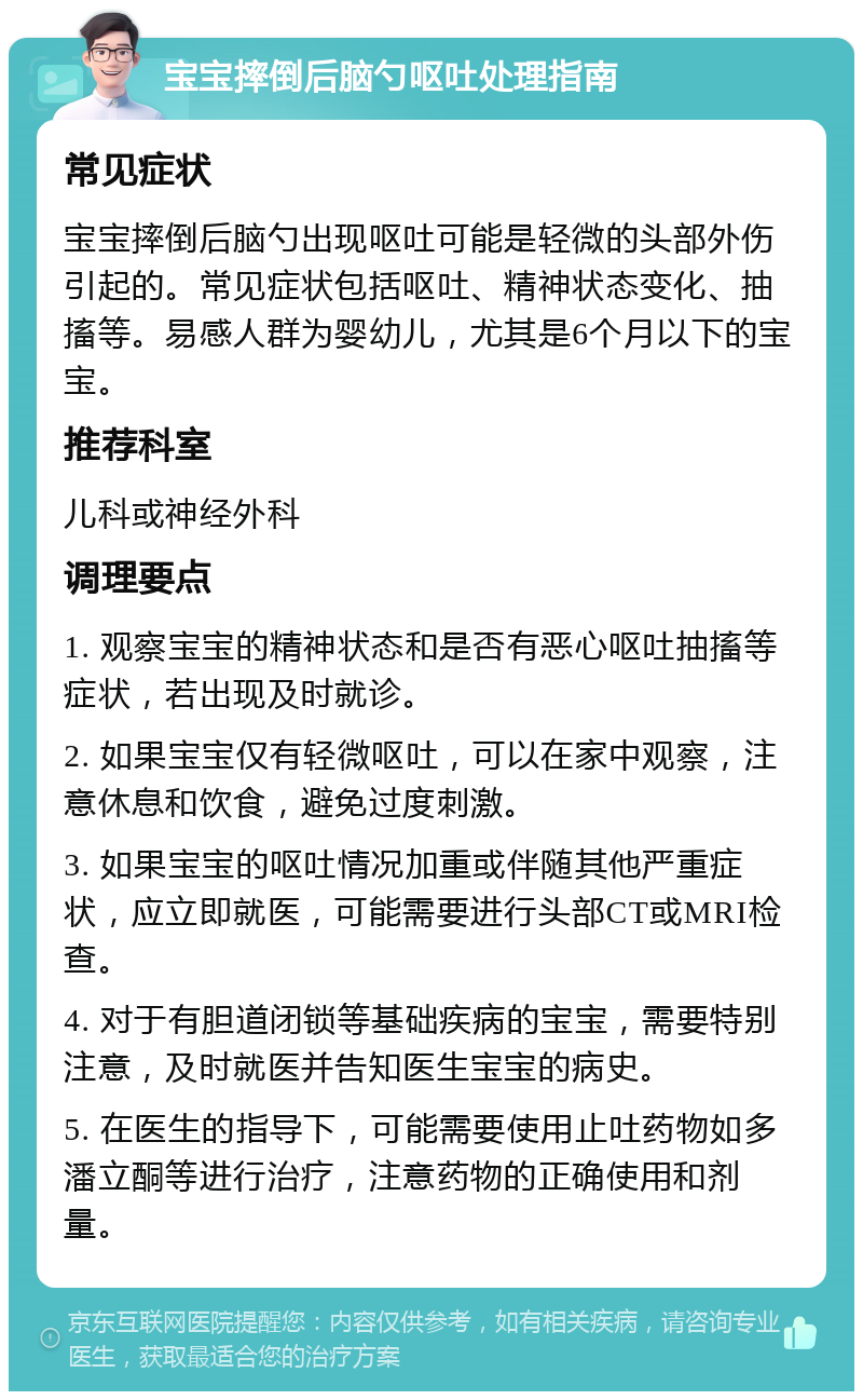 宝宝摔倒后脑勺呕吐处理指南 常见症状 宝宝摔倒后脑勺出现呕吐可能是轻微的头部外伤引起的。常见症状包括呕吐、精神状态变化、抽搐等。易感人群为婴幼儿，尤其是6个月以下的宝宝。 推荐科室 儿科或神经外科 调理要点 1. 观察宝宝的精神状态和是否有恶心呕吐抽搐等症状，若出现及时就诊。 2. 如果宝宝仅有轻微呕吐，可以在家中观察，注意休息和饮食，避免过度刺激。 3. 如果宝宝的呕吐情况加重或伴随其他严重症状，应立即就医，可能需要进行头部CT或MRI检查。 4. 对于有胆道闭锁等基础疾病的宝宝，需要特别注意，及时就医并告知医生宝宝的病史。 5. 在医生的指导下，可能需要使用止吐药物如多潘立酮等进行治疗，注意药物的正确使用和剂量。