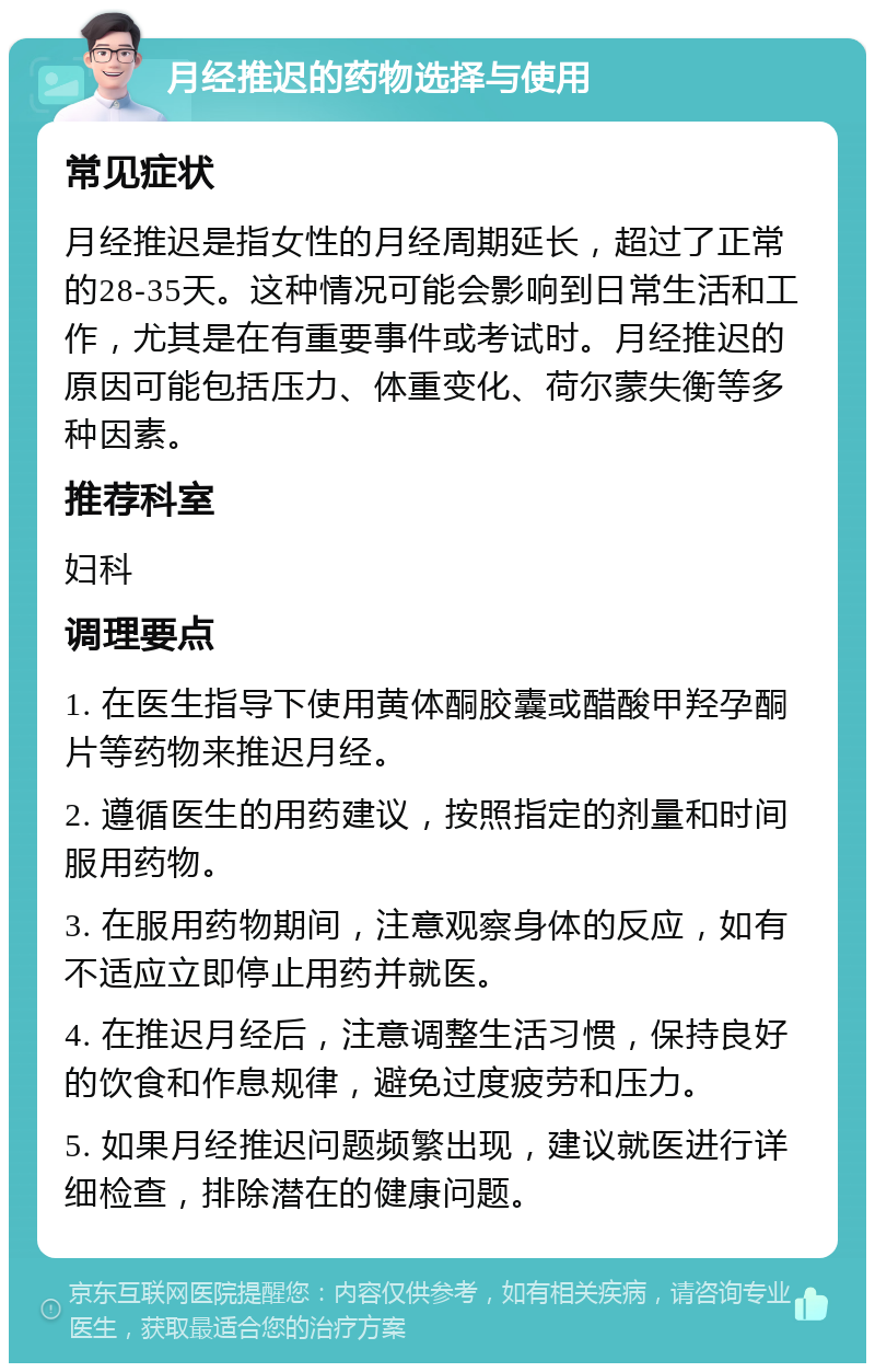 月经推迟的药物选择与使用 常见症状 月经推迟是指女性的月经周期延长，超过了正常的28-35天。这种情况可能会影响到日常生活和工作，尤其是在有重要事件或考试时。月经推迟的原因可能包括压力、体重变化、荷尔蒙失衡等多种因素。 推荐科室 妇科 调理要点 1. 在医生指导下使用黄体酮胶囊或醋酸甲羟孕酮片等药物来推迟月经。 2. 遵循医生的用药建议，按照指定的剂量和时间服用药物。 3. 在服用药物期间，注意观察身体的反应，如有不适应立即停止用药并就医。 4. 在推迟月经后，注意调整生活习惯，保持良好的饮食和作息规律，避免过度疲劳和压力。 5. 如果月经推迟问题频繁出现，建议就医进行详细检查，排除潜在的健康问题。