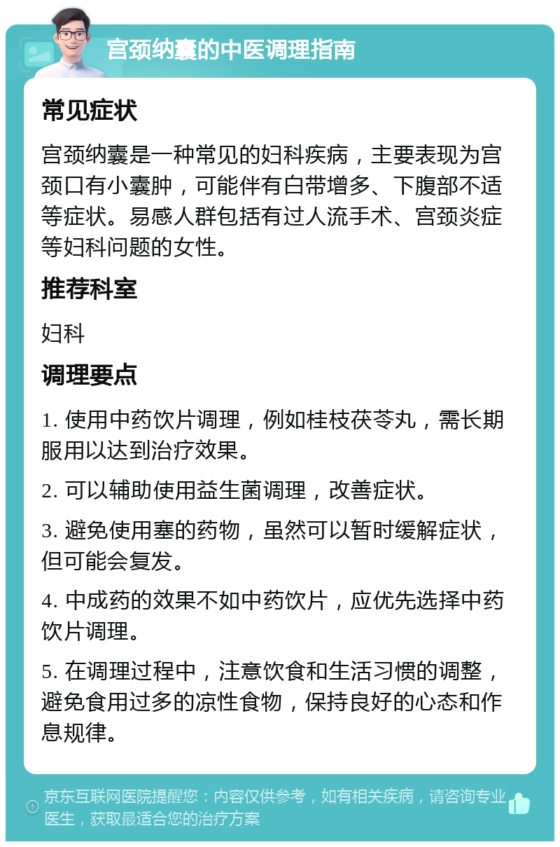 宫颈纳囊的中医调理指南 常见症状 宫颈纳囊是一种常见的妇科疾病，主要表现为宫颈口有小囊肿，可能伴有白带增多、下腹部不适等症状。易感人群包括有过人流手术、宫颈炎症等妇科问题的女性。 推荐科室 妇科 调理要点 1. 使用中药饮片调理，例如桂枝茯苓丸，需长期服用以达到治疗效果。 2. 可以辅助使用益生菌调理，改善症状。 3. 避免使用塞的药物，虽然可以暂时缓解症状，但可能会复发。 4. 中成药的效果不如中药饮片，应优先选择中药饮片调理。 5. 在调理过程中，注意饮食和生活习惯的调整，避免食用过多的凉性食物，保持良好的心态和作息规律。