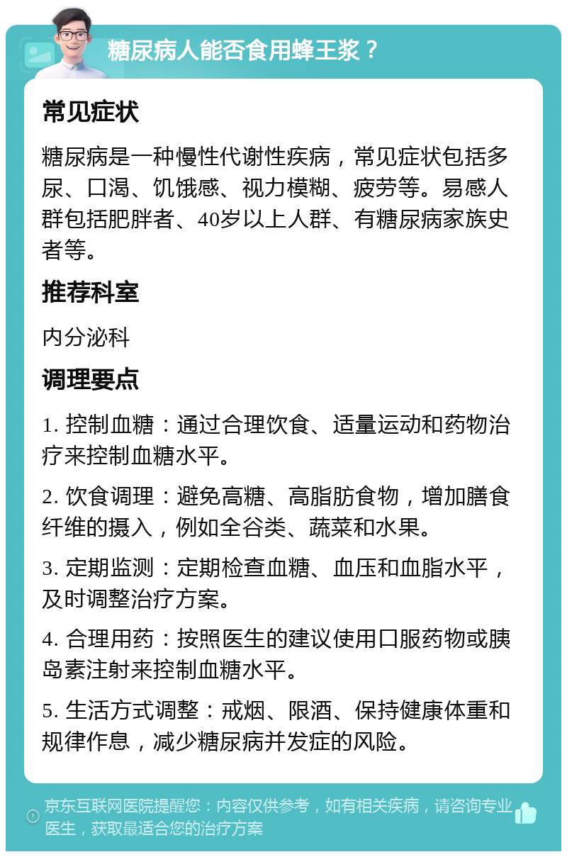 糖尿病人能否食用蜂王浆？ 常见症状 糖尿病是一种慢性代谢性疾病，常见症状包括多尿、口渴、饥饿感、视力模糊、疲劳等。易感人群包括肥胖者、40岁以上人群、有糖尿病家族史者等。 推荐科室 内分泌科 调理要点 1. 控制血糖：通过合理饮食、适量运动和药物治疗来控制血糖水平。 2. 饮食调理：避免高糖、高脂肪食物，增加膳食纤维的摄入，例如全谷类、蔬菜和水果。 3. 定期监测：定期检查血糖、血压和血脂水平，及时调整治疗方案。 4. 合理用药：按照医生的建议使用口服药物或胰岛素注射来控制血糖水平。 5. 生活方式调整：戒烟、限酒、保持健康体重和规律作息，减少糖尿病并发症的风险。