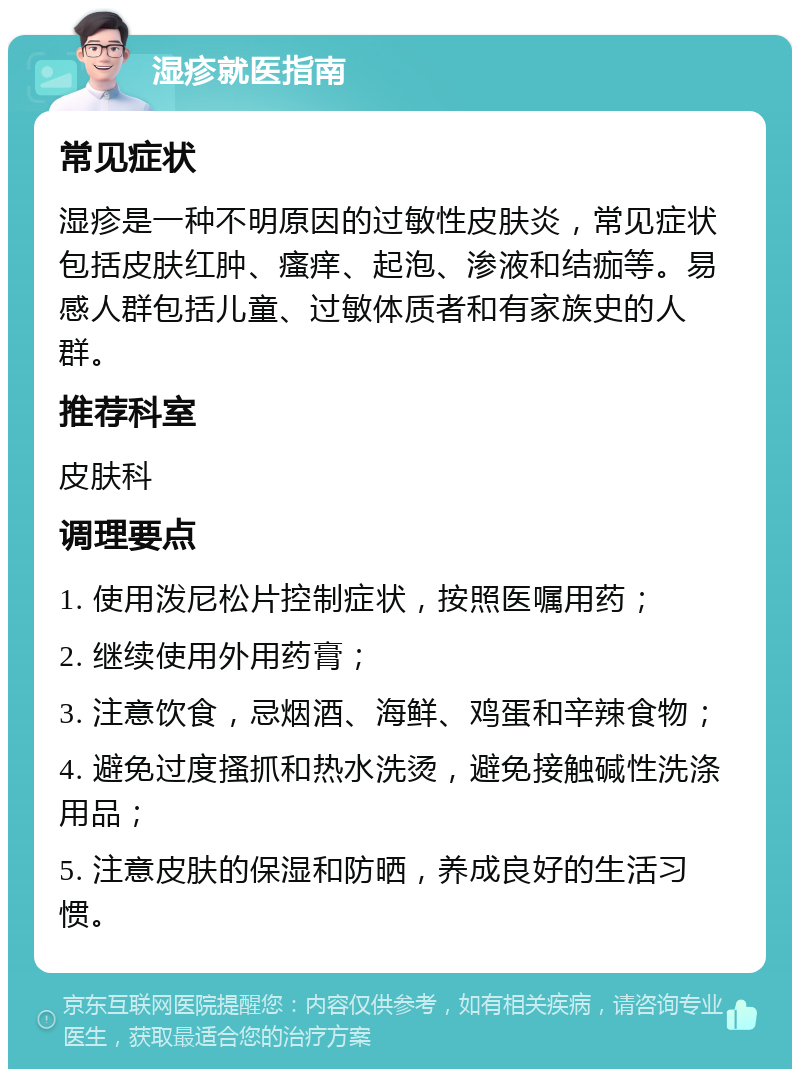 湿疹就医指南 常见症状 湿疹是一种不明原因的过敏性皮肤炎，常见症状包括皮肤红肿、瘙痒、起泡、渗液和结痂等。易感人群包括儿童、过敏体质者和有家族史的人群。 推荐科室 皮肤科 调理要点 1. 使用泼尼松片控制症状，按照医嘱用药； 2. 继续使用外用药膏； 3. 注意饮食，忌烟酒、海鲜、鸡蛋和辛辣食物； 4. 避免过度搔抓和热水洗烫，避免接触碱性洗涤用品； 5. 注意皮肤的保湿和防晒，养成良好的生活习惯。