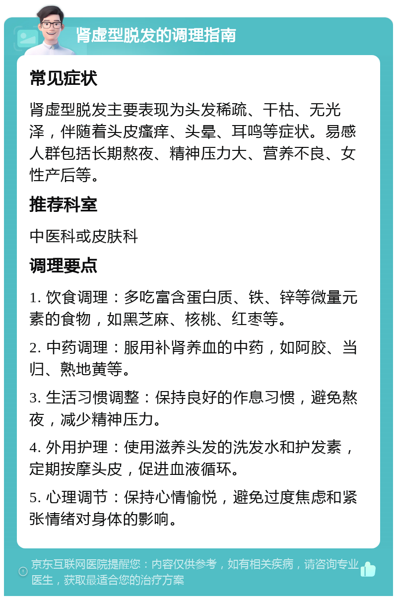 肾虚型脱发的调理指南 常见症状 肾虚型脱发主要表现为头发稀疏、干枯、无光泽，伴随着头皮瘙痒、头晕、耳鸣等症状。易感人群包括长期熬夜、精神压力大、营养不良、女性产后等。 推荐科室 中医科或皮肤科 调理要点 1. 饮食调理：多吃富含蛋白质、铁、锌等微量元素的食物，如黑芝麻、核桃、红枣等。 2. 中药调理：服用补肾养血的中药，如阿胶、当归、熟地黄等。 3. 生活习惯调整：保持良好的作息习惯，避免熬夜，减少精神压力。 4. 外用护理：使用滋养头发的洗发水和护发素，定期按摩头皮，促进血液循环。 5. 心理调节：保持心情愉悦，避免过度焦虑和紧张情绪对身体的影响。