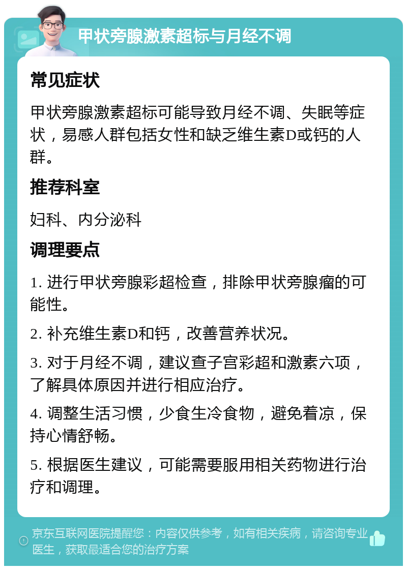 甲状旁腺激素超标与月经不调 常见症状 甲状旁腺激素超标可能导致月经不调、失眠等症状，易感人群包括女性和缺乏维生素D或钙的人群。 推荐科室 妇科、内分泌科 调理要点 1. 进行甲状旁腺彩超检查，排除甲状旁腺瘤的可能性。 2. 补充维生素D和钙，改善营养状况。 3. 对于月经不调，建议查子宫彩超和激素六项，了解具体原因并进行相应治疗。 4. 调整生活习惯，少食生冷食物，避免着凉，保持心情舒畅。 5. 根据医生建议，可能需要服用相关药物进行治疗和调理。