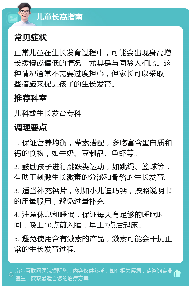 儿童长高指南 常见症状 正常儿童在生长发育过程中，可能会出现身高增长缓慢或偏低的情况，尤其是与同龄人相比。这种情况通常不需要过度担心，但家长可以采取一些措施来促进孩子的生长发育。 推荐科室 儿科或生长发育专科 调理要点 1. 保证营养均衡，荤素搭配，多吃富含蛋白质和钙的食物，如牛奶、豆制品、鱼虾等。 2. 鼓励孩子进行跳跃类运动，如跳绳、篮球等，有助于刺激生长激素的分泌和骨骼的生长发育。 3. 适当补充钙片，例如小儿迪巧钙，按照说明书的用量服用，避免过量补充。 4. 注意休息和睡眠，保证每天有足够的睡眠时间，晚上10点前入睡，早上7点后起床。 5. 避免使用含有激素的产品，激素可能会干扰正常的生长发育过程。