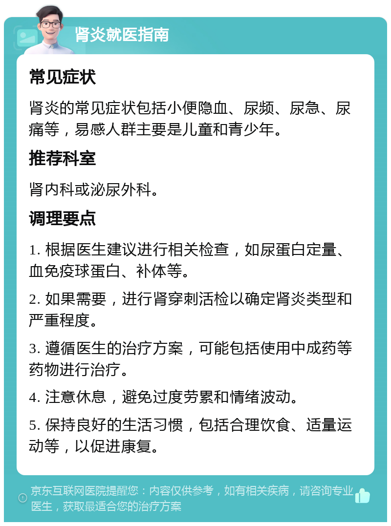 肾炎就医指南 常见症状 肾炎的常见症状包括小便隐血、尿频、尿急、尿痛等，易感人群主要是儿童和青少年。 推荐科室 肾内科或泌尿外科。 调理要点 1. 根据医生建议进行相关检查，如尿蛋白定量、血免疫球蛋白、补体等。 2. 如果需要，进行肾穿刺活检以确定肾炎类型和严重程度。 3. 遵循医生的治疗方案，可能包括使用中成药等药物进行治疗。 4. 注意休息，避免过度劳累和情绪波动。 5. 保持良好的生活习惯，包括合理饮食、适量运动等，以促进康复。