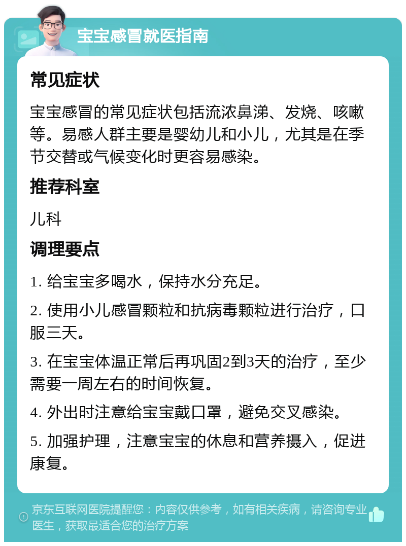 宝宝感冒就医指南 常见症状 宝宝感冒的常见症状包括流浓鼻涕、发烧、咳嗽等。易感人群主要是婴幼儿和小儿，尤其是在季节交替或气候变化时更容易感染。 推荐科室 儿科 调理要点 1. 给宝宝多喝水，保持水分充足。 2. 使用小儿感冒颗粒和抗病毒颗粒进行治疗，口服三天。 3. 在宝宝体温正常后再巩固2到3天的治疗，至少需要一周左右的时间恢复。 4. 外出时注意给宝宝戴口罩，避免交叉感染。 5. 加强护理，注意宝宝的休息和营养摄入，促进康复。