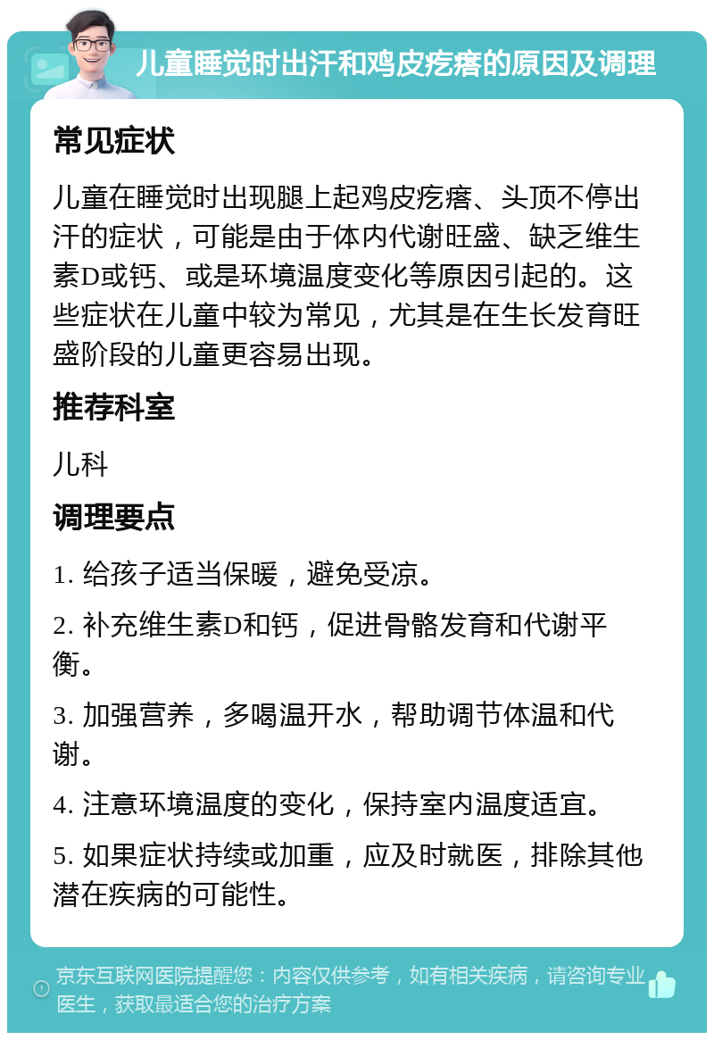 儿童睡觉时出汗和鸡皮疙瘩的原因及调理 常见症状 儿童在睡觉时出现腿上起鸡皮疙瘩、头顶不停出汗的症状，可能是由于体内代谢旺盛、缺乏维生素D或钙、或是环境温度变化等原因引起的。这些症状在儿童中较为常见，尤其是在生长发育旺盛阶段的儿童更容易出现。 推荐科室 儿科 调理要点 1. 给孩子适当保暖，避免受凉。 2. 补充维生素D和钙，促进骨骼发育和代谢平衡。 3. 加强营养，多喝温开水，帮助调节体温和代谢。 4. 注意环境温度的变化，保持室内温度适宜。 5. 如果症状持续或加重，应及时就医，排除其他潜在疾病的可能性。