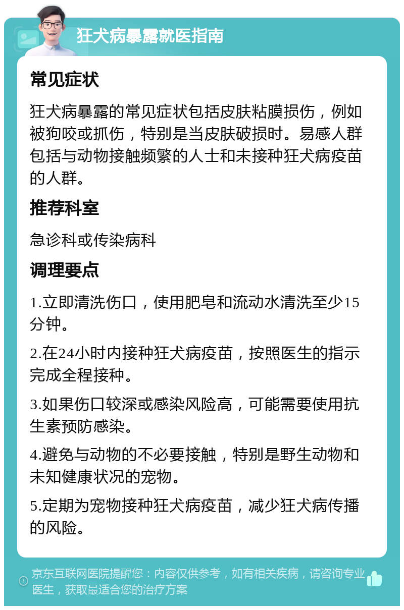 狂犬病暴露就医指南 常见症状 狂犬病暴露的常见症状包括皮肤粘膜损伤，例如被狗咬或抓伤，特别是当皮肤破损时。易感人群包括与动物接触频繁的人士和未接种狂犬病疫苗的人群。 推荐科室 急诊科或传染病科 调理要点 1.立即清洗伤口，使用肥皂和流动水清洗至少15分钟。 2.在24小时内接种狂犬病疫苗，按照医生的指示完成全程接种。 3.如果伤口较深或感染风险高，可能需要使用抗生素预防感染。 4.避免与动物的不必要接触，特别是野生动物和未知健康状况的宠物。 5.定期为宠物接种狂犬病疫苗，减少狂犬病传播的风险。