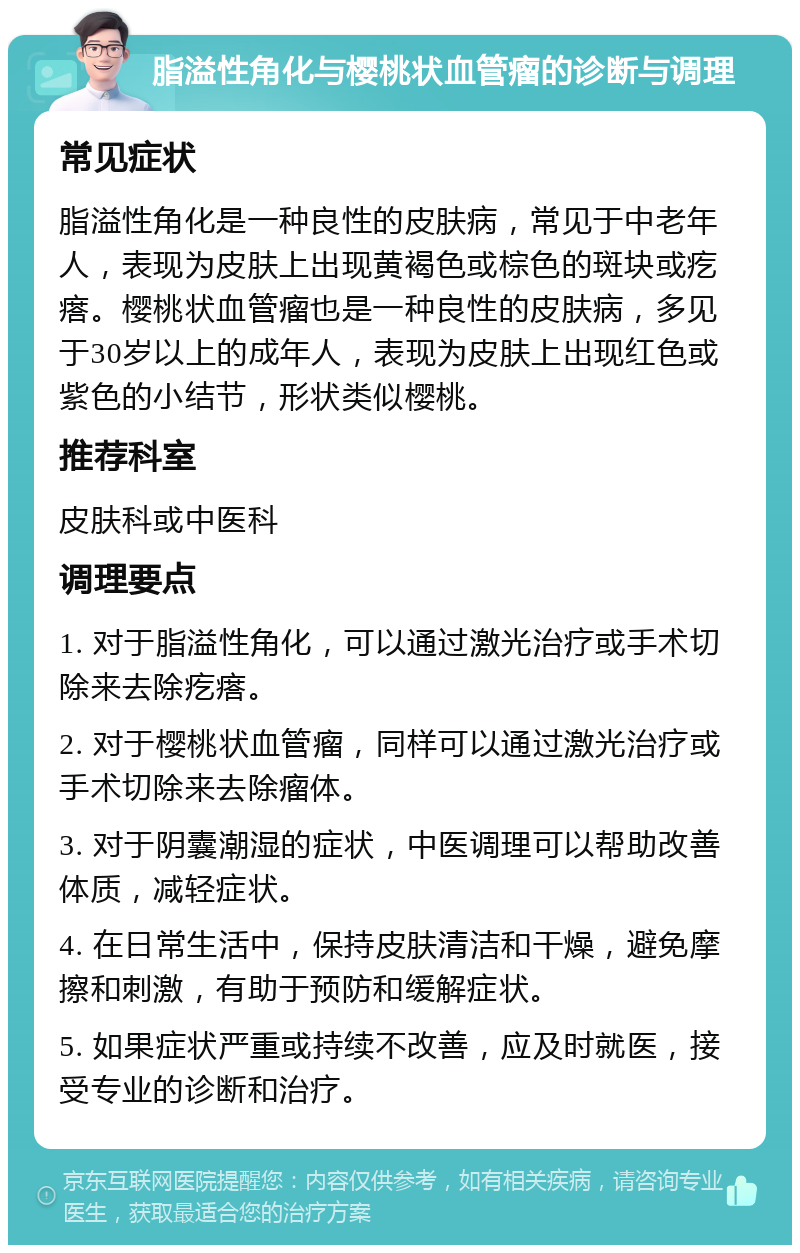 脂溢性角化与樱桃状血管瘤的诊断与调理 常见症状 脂溢性角化是一种良性的皮肤病，常见于中老年人，表现为皮肤上出现黄褐色或棕色的斑块或疙瘩。樱桃状血管瘤也是一种良性的皮肤病，多见于30岁以上的成年人，表现为皮肤上出现红色或紫色的小结节，形状类似樱桃。 推荐科室 皮肤科或中医科 调理要点 1. 对于脂溢性角化，可以通过激光治疗或手术切除来去除疙瘩。 2. 对于樱桃状血管瘤，同样可以通过激光治疗或手术切除来去除瘤体。 3. 对于阴囊潮湿的症状，中医调理可以帮助改善体质，减轻症状。 4. 在日常生活中，保持皮肤清洁和干燥，避免摩擦和刺激，有助于预防和缓解症状。 5. 如果症状严重或持续不改善，应及时就医，接受专业的诊断和治疗。