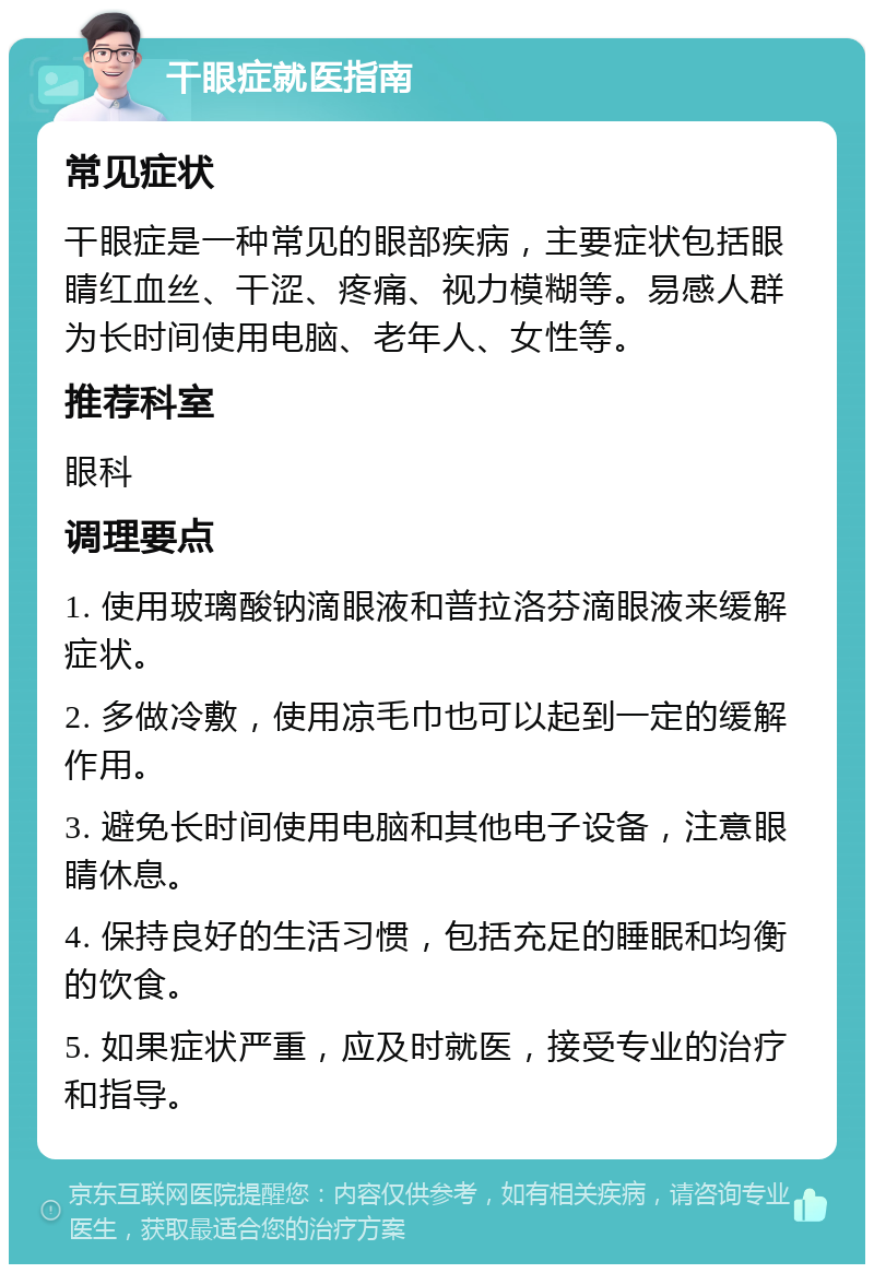 干眼症就医指南 常见症状 干眼症是一种常见的眼部疾病，主要症状包括眼睛红血丝、干涩、疼痛、视力模糊等。易感人群为长时间使用电脑、老年人、女性等。 推荐科室 眼科 调理要点 1. 使用玻璃酸钠滴眼液和普拉洛芬滴眼液来缓解症状。 2. 多做冷敷，使用凉毛巾也可以起到一定的缓解作用。 3. 避免长时间使用电脑和其他电子设备，注意眼睛休息。 4. 保持良好的生活习惯，包括充足的睡眠和均衡的饮食。 5. 如果症状严重，应及时就医，接受专业的治疗和指导。