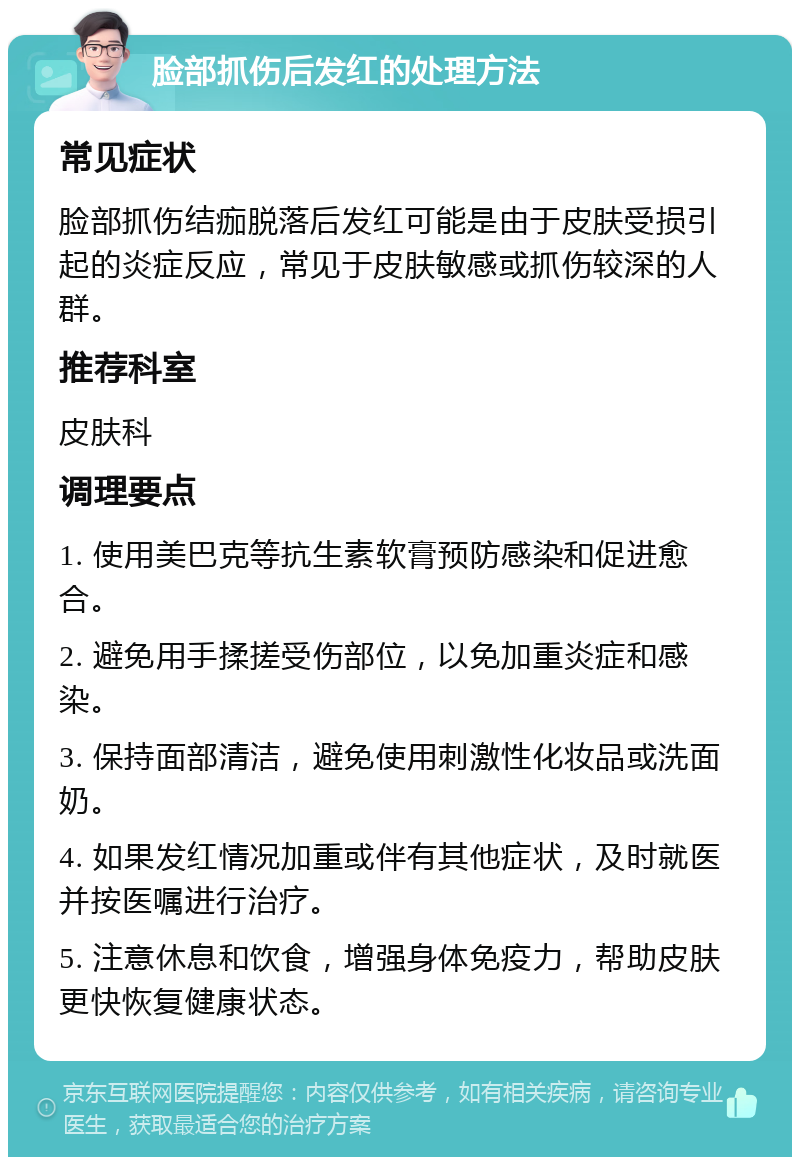 脸部抓伤后发红的处理方法 常见症状 脸部抓伤结痂脱落后发红可能是由于皮肤受损引起的炎症反应，常见于皮肤敏感或抓伤较深的人群。 推荐科室 皮肤科 调理要点 1. 使用美巴克等抗生素软膏预防感染和促进愈合。 2. 避免用手揉搓受伤部位，以免加重炎症和感染。 3. 保持面部清洁，避免使用刺激性化妆品或洗面奶。 4. 如果发红情况加重或伴有其他症状，及时就医并按医嘱进行治疗。 5. 注意休息和饮食，增强身体免疫力，帮助皮肤更快恢复健康状态。