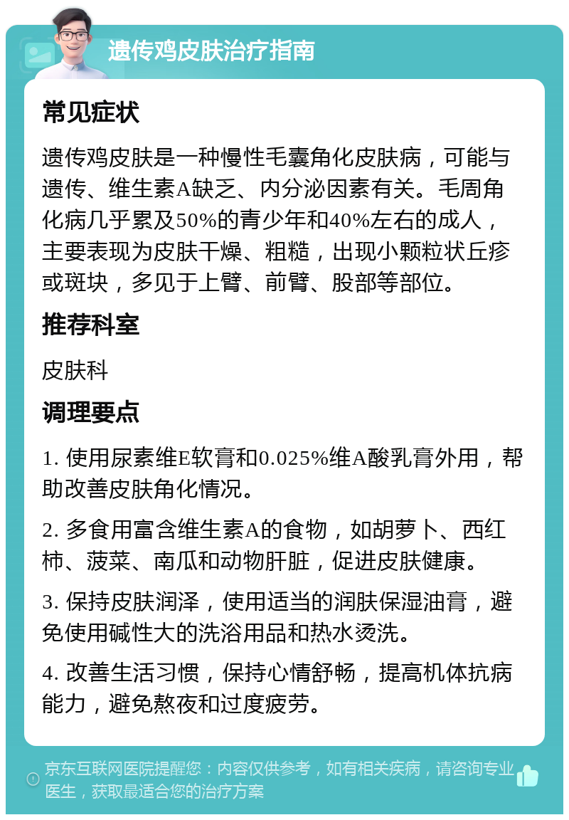 遗传鸡皮肤治疗指南 常见症状 遗传鸡皮肤是一种慢性毛囊角化皮肤病，可能与遗传、维生素A缺乏、内分泌因素有关。毛周角化病几乎累及50%的青少年和40%左右的成人，主要表现为皮肤干燥、粗糙，出现小颗粒状丘疹或斑块，多见于上臂、前臂、股部等部位。 推荐科室 皮肤科 调理要点 1. 使用尿素维E软膏和0.025%维A酸乳膏外用，帮助改善皮肤角化情况。 2. 多食用富含维生素A的食物，如胡萝卜、西红柿、菠菜、南瓜和动物肝脏，促进皮肤健康。 3. 保持皮肤润泽，使用适当的润肤保湿油膏，避免使用碱性大的洗浴用品和热水烫洗。 4. 改善生活习惯，保持心情舒畅，提高机体抗病能力，避免熬夜和过度疲劳。