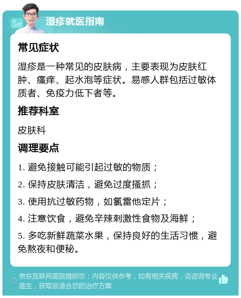 湿疹就医指南 常见症状 湿疹是一种常见的皮肤病，主要表现为皮肤红肿、瘙痒、起水泡等症状。易感人群包括过敏体质者、免疫力低下者等。 推荐科室 皮肤科 调理要点 1. 避免接触可能引起过敏的物质； 2. 保持皮肤清洁，避免过度搔抓； 3. 使用抗过敏药物，如氯雷他定片； 4. 注意饮食，避免辛辣刺激性食物及海鲜； 5. 多吃新鲜蔬菜水果，保持良好的生活习惯，避免熬夜和便秘。