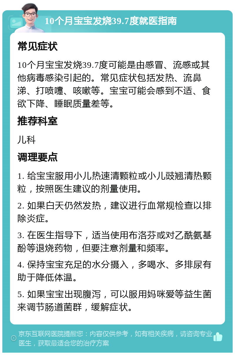 10个月宝宝发烧39.7度就医指南 常见症状 10个月宝宝发烧39.7度可能是由感冒、流感或其他病毒感染引起的。常见症状包括发热、流鼻涕、打喷嚏、咳嗽等。宝宝可能会感到不适、食欲下降、睡眠质量差等。 推荐科室 儿科 调理要点 1. 给宝宝服用小儿热速清颗粒或小儿豉翘清热颗粒，按照医生建议的剂量使用。 2. 如果白天仍然发热，建议进行血常规检查以排除炎症。 3. 在医生指导下，适当使用布洛芬或对乙酰氨基酚等退烧药物，但要注意剂量和频率。 4. 保持宝宝充足的水分摄入，多喝水、多排尿有助于降低体温。 5. 如果宝宝出现腹泻，可以服用妈咪爱等益生菌来调节肠道菌群，缓解症状。