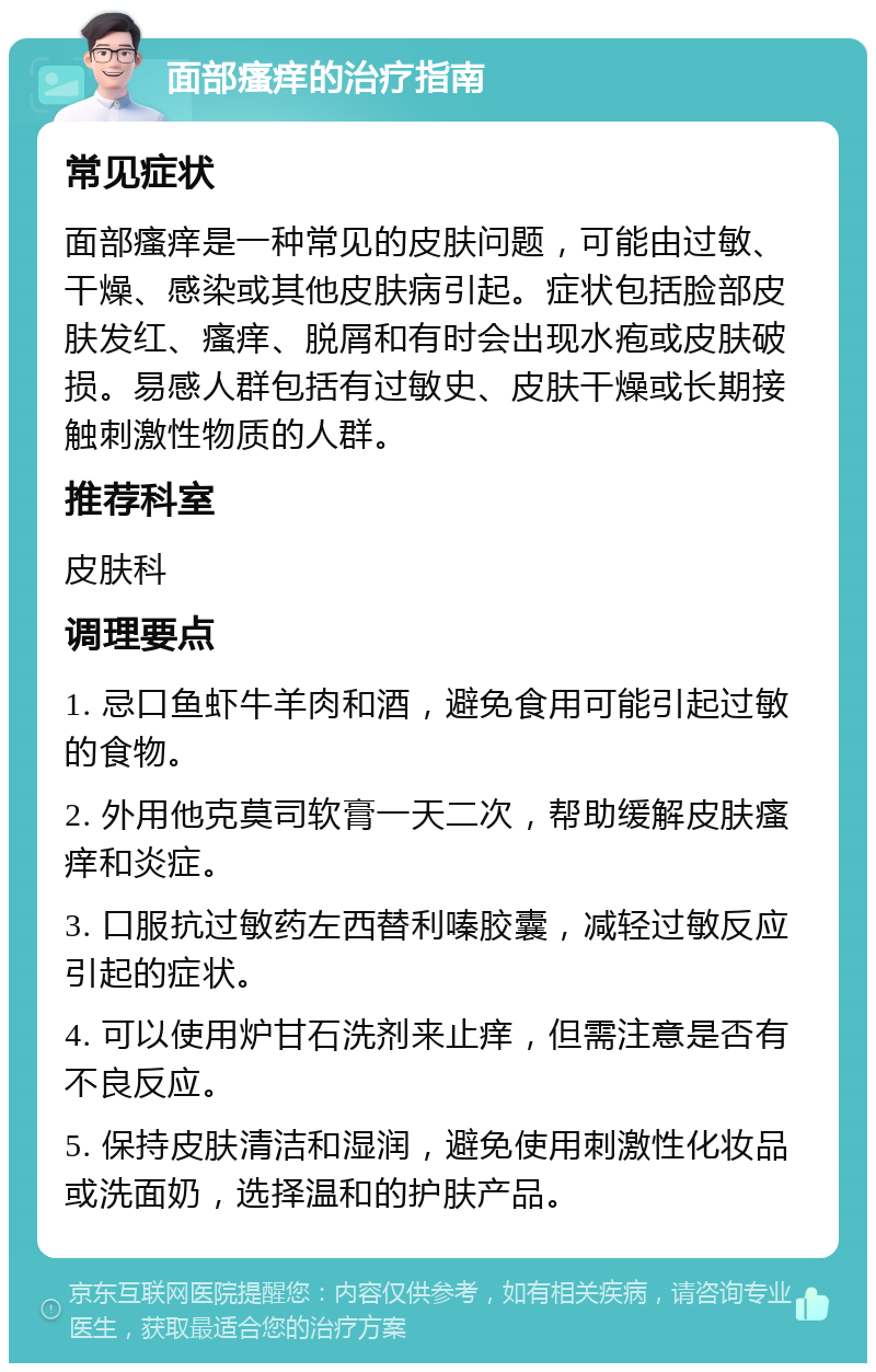 面部瘙痒的治疗指南 常见症状 面部瘙痒是一种常见的皮肤问题，可能由过敏、干燥、感染或其他皮肤病引起。症状包括脸部皮肤发红、瘙痒、脱屑和有时会出现水疱或皮肤破损。易感人群包括有过敏史、皮肤干燥或长期接触刺激性物质的人群。 推荐科室 皮肤科 调理要点 1. 忌口鱼虾牛羊肉和酒，避免食用可能引起过敏的食物。 2. 外用他克莫司软膏一天二次，帮助缓解皮肤瘙痒和炎症。 3. 口服抗过敏药左西替利嗪胶囊，减轻过敏反应引起的症状。 4. 可以使用炉甘石洗剂来止痒，但需注意是否有不良反应。 5. 保持皮肤清洁和湿润，避免使用刺激性化妆品或洗面奶，选择温和的护肤产品。