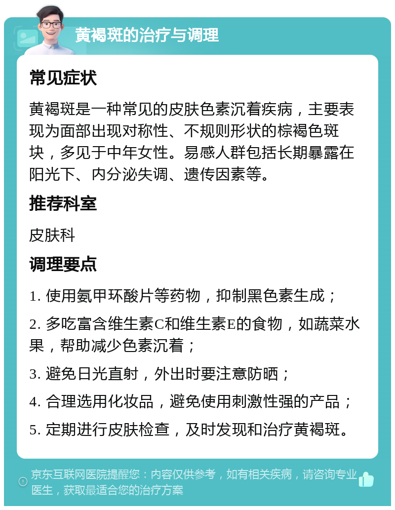 黄褐斑的治疗与调理 常见症状 黄褐斑是一种常见的皮肤色素沉着疾病，主要表现为面部出现对称性、不规则形状的棕褐色斑块，多见于中年女性。易感人群包括长期暴露在阳光下、内分泌失调、遗传因素等。 推荐科室 皮肤科 调理要点 1. 使用氨甲环酸片等药物，抑制黑色素生成； 2. 多吃富含维生素C和维生素E的食物，如蔬菜水果，帮助减少色素沉着； 3. 避免日光直射，外出时要注意防晒； 4. 合理选用化妆品，避免使用刺激性强的产品； 5. 定期进行皮肤检查，及时发现和治疗黄褐斑。