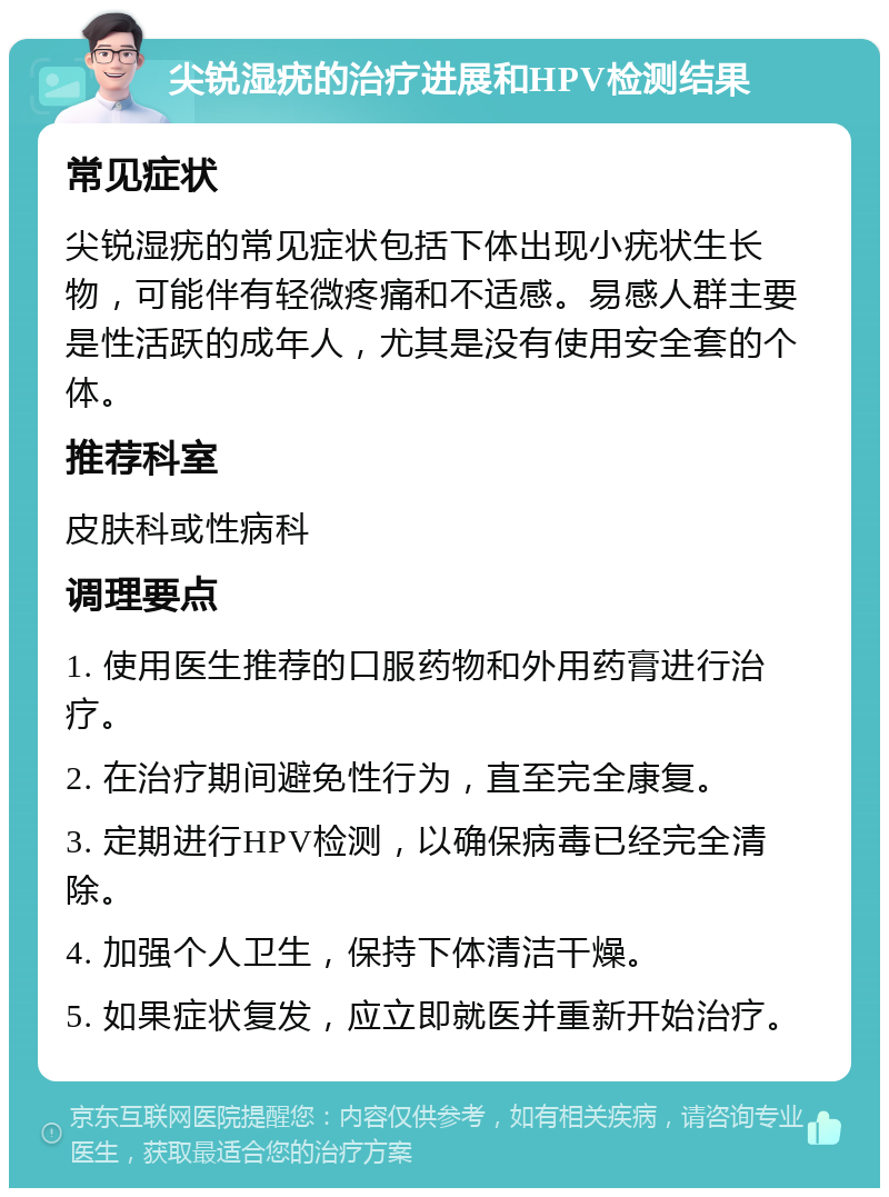 尖锐湿疣的治疗进展和HPV检测结果 常见症状 尖锐湿疣的常见症状包括下体出现小疣状生长物，可能伴有轻微疼痛和不适感。易感人群主要是性活跃的成年人，尤其是没有使用安全套的个体。 推荐科室 皮肤科或性病科 调理要点 1. 使用医生推荐的口服药物和外用药膏进行治疗。 2. 在治疗期间避免性行为，直至完全康复。 3. 定期进行HPV检测，以确保病毒已经完全清除。 4. 加强个人卫生，保持下体清洁干燥。 5. 如果症状复发，应立即就医并重新开始治疗。