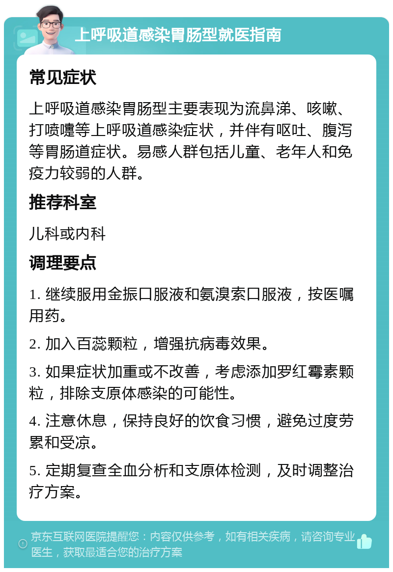 上呼吸道感染胃肠型就医指南 常见症状 上呼吸道感染胃肠型主要表现为流鼻涕、咳嗽、打喷嚏等上呼吸道感染症状，并伴有呕吐、腹泻等胃肠道症状。易感人群包括儿童、老年人和免疫力较弱的人群。 推荐科室 儿科或内科 调理要点 1. 继续服用金振口服液和氨溴索口服液，按医嘱用药。 2. 加入百蕊颗粒，增强抗病毒效果。 3. 如果症状加重或不改善，考虑添加罗红霉素颗粒，排除支原体感染的可能性。 4. 注意休息，保持良好的饮食习惯，避免过度劳累和受凉。 5. 定期复查全血分析和支原体检测，及时调整治疗方案。