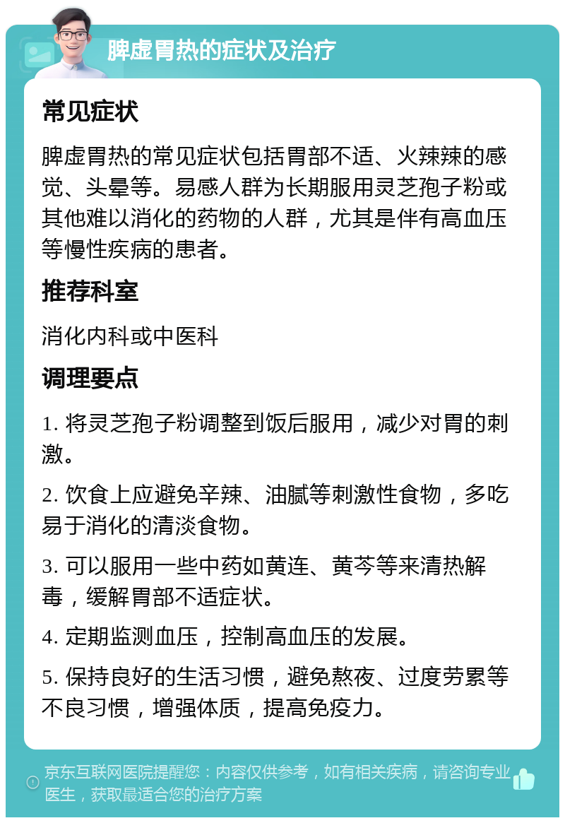 脾虚胃热的症状及治疗 常见症状 脾虚胃热的常见症状包括胃部不适、火辣辣的感觉、头晕等。易感人群为长期服用灵芝孢子粉或其他难以消化的药物的人群，尤其是伴有高血压等慢性疾病的患者。 推荐科室 消化内科或中医科 调理要点 1. 将灵芝孢子粉调整到饭后服用，减少对胃的刺激。 2. 饮食上应避免辛辣、油腻等刺激性食物，多吃易于消化的清淡食物。 3. 可以服用一些中药如黄连、黄芩等来清热解毒，缓解胃部不适症状。 4. 定期监测血压，控制高血压的发展。 5. 保持良好的生活习惯，避免熬夜、过度劳累等不良习惯，增强体质，提高免疫力。