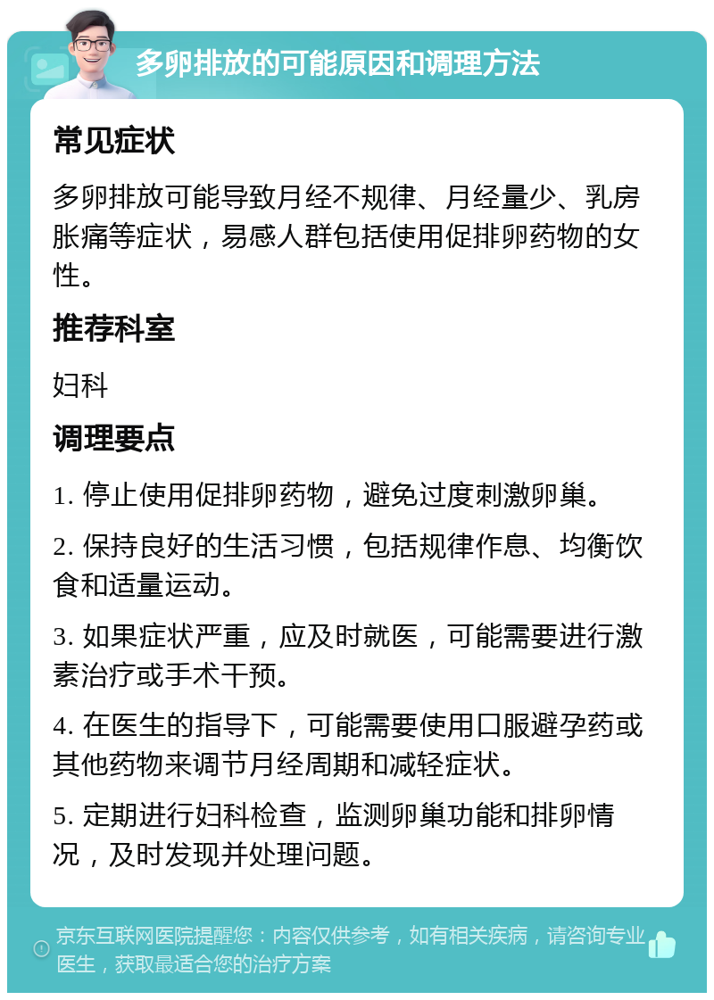 多卵排放的可能原因和调理方法 常见症状 多卵排放可能导致月经不规律、月经量少、乳房胀痛等症状，易感人群包括使用促排卵药物的女性。 推荐科室 妇科 调理要点 1. 停止使用促排卵药物，避免过度刺激卵巢。 2. 保持良好的生活习惯，包括规律作息、均衡饮食和适量运动。 3. 如果症状严重，应及时就医，可能需要进行激素治疗或手术干预。 4. 在医生的指导下，可能需要使用口服避孕药或其他药物来调节月经周期和减轻症状。 5. 定期进行妇科检查，监测卵巢功能和排卵情况，及时发现并处理问题。