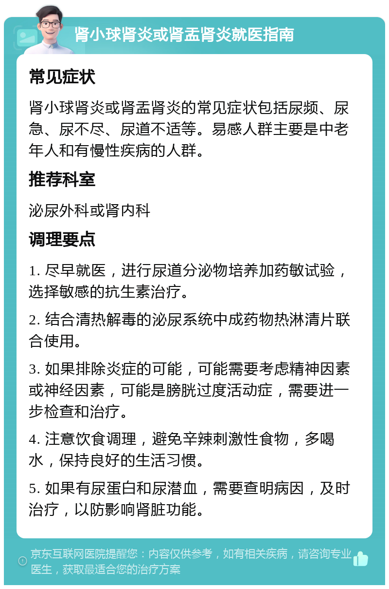 肾小球肾炎或肾盂肾炎就医指南 常见症状 肾小球肾炎或肾盂肾炎的常见症状包括尿频、尿急、尿不尽、尿道不适等。易感人群主要是中老年人和有慢性疾病的人群。 推荐科室 泌尿外科或肾内科 调理要点 1. 尽早就医，进行尿道分泌物培养加药敏试验，选择敏感的抗生素治疗。 2. 结合清热解毒的泌尿系统中成药物热淋清片联合使用。 3. 如果排除炎症的可能，可能需要考虑精神因素或神经因素，可能是膀胱过度活动症，需要进一步检查和治疗。 4. 注意饮食调理，避免辛辣刺激性食物，多喝水，保持良好的生活习惯。 5. 如果有尿蛋白和尿潜血，需要查明病因，及时治疗，以防影响肾脏功能。