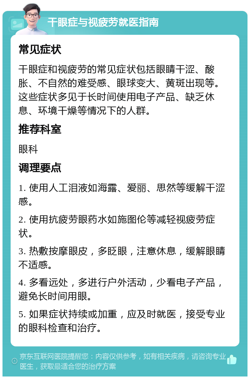 干眼症与视疲劳就医指南 常见症状 干眼症和视疲劳的常见症状包括眼睛干涩、酸胀、不自然的难受感、眼球变大、黄斑出现等。这些症状多见于长时间使用电子产品、缺乏休息、环境干燥等情况下的人群。 推荐科室 眼科 调理要点 1. 使用人工泪液如海露、爱丽、思然等缓解干涩感。 2. 使用抗疲劳眼药水如施图伦等减轻视疲劳症状。 3. 热敷按摩眼皮，多眨眼，注意休息，缓解眼睛不适感。 4. 多看远处，多进行户外活动，少看电子产品，避免长时间用眼。 5. 如果症状持续或加重，应及时就医，接受专业的眼科检查和治疗。