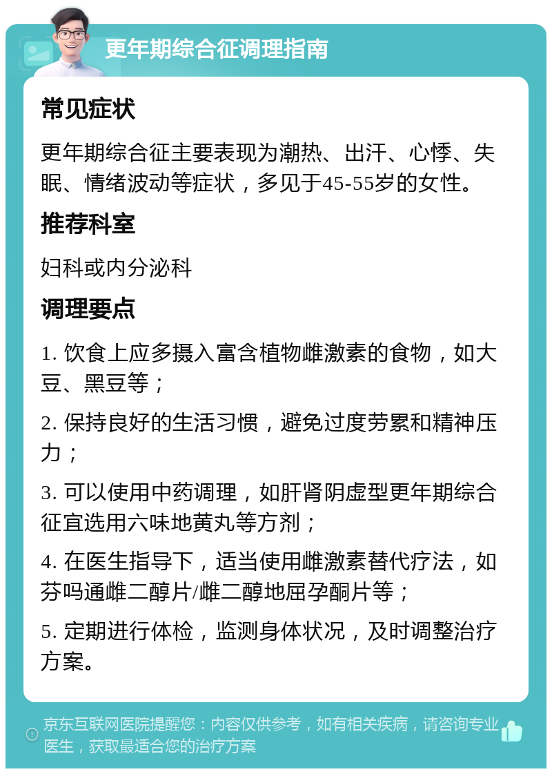 更年期综合征调理指南 常见症状 更年期综合征主要表现为潮热、出汗、心悸、失眠、情绪波动等症状，多见于45-55岁的女性。 推荐科室 妇科或内分泌科 调理要点 1. 饮食上应多摄入富含植物雌激素的食物，如大豆、黑豆等； 2. 保持良好的生活习惯，避免过度劳累和精神压力； 3. 可以使用中药调理，如肝肾阴虚型更年期综合征宜选用六味地黄丸等方剂； 4. 在医生指导下，适当使用雌激素替代疗法，如芬吗通雌二醇片/雌二醇地屈孕酮片等； 5. 定期进行体检，监测身体状况，及时调整治疗方案。