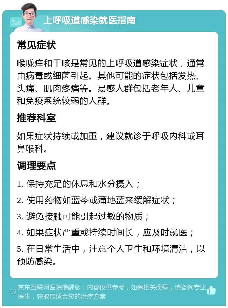 上呼吸道感染就医指南 常见症状 喉咙痒和干咳是常见的上呼吸道感染症状，通常由病毒或细菌引起。其他可能的症状包括发热、头痛、肌肉疼痛等。易感人群包括老年人、儿童和免疫系统较弱的人群。 推荐科室 如果症状持续或加重，建议就诊于呼吸内科或耳鼻喉科。 调理要点 1. 保持充足的休息和水分摄入； 2. 使用药物如蓝芩或蒲地蓝来缓解症状； 3. 避免接触可能引起过敏的物质； 4. 如果症状严重或持续时间长，应及时就医； 5. 在日常生活中，注意个人卫生和环境清洁，以预防感染。