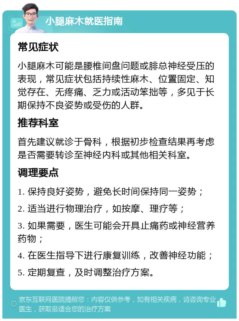 小腿麻木就医指南 常见症状 小腿麻木可能是腰椎间盘问题或腓总神经受压的表现，常见症状包括持续性麻木、位置固定、知觉存在、无疼痛、乏力或活动笨拙等，多见于长期保持不良姿势或受伤的人群。 推荐科室 首先建议就诊于骨科，根据初步检查结果再考虑是否需要转诊至神经内科或其他相关科室。 调理要点 1. 保持良好姿势，避免长时间保持同一姿势； 2. 适当进行物理治疗，如按摩、理疗等； 3. 如果需要，医生可能会开具止痛药或神经营养药物； 4. 在医生指导下进行康复训练，改善神经功能； 5. 定期复查，及时调整治疗方案。