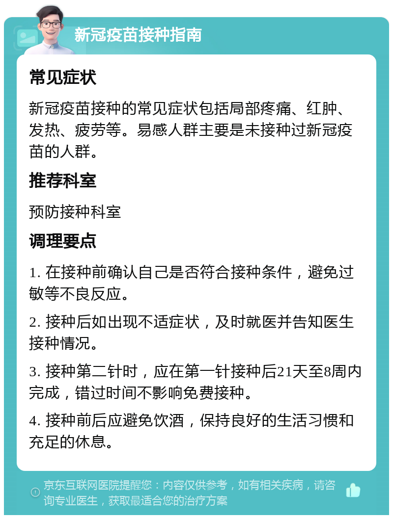 新冠疫苗接种指南 常见症状 新冠疫苗接种的常见症状包括局部疼痛、红肿、发热、疲劳等。易感人群主要是未接种过新冠疫苗的人群。 推荐科室 预防接种科室 调理要点 1. 在接种前确认自己是否符合接种条件，避免过敏等不良反应。 2. 接种后如出现不适症状，及时就医并告知医生接种情况。 3. 接种第二针时，应在第一针接种后21天至8周内完成，错过时间不影响免费接种。 4. 接种前后应避免饮酒，保持良好的生活习惯和充足的休息。